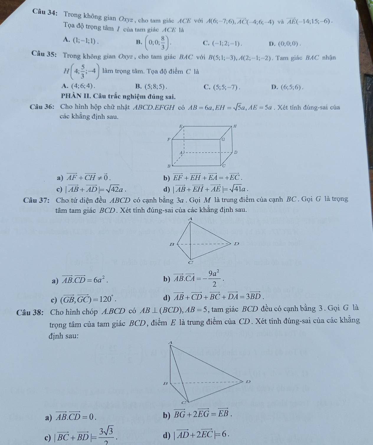 Trong không gian Oxyz , cho tam giác ACE với A(6;-7;6),vector AC(-4;6;-4) và vector AE(-14;15;-6).
Tọa độ trọng tâm / của tam giác ACE là
A. (1;-1;1).
B. (0;0; 8/3 ). C. (-1;2;-1). D. (0;0;0).
Câu 35: Trong không gian Oxyz , cho tam giác BAC với B(5;1;-3),A(2;-1;-2). Tam giác BAC nhận
H(4; 5/3 ;-4) àm trọng tâm. Tọa độ điểm C là
A. (4;6;4). B. (5;8;5). C. (5;5;-7). D. (6;5;6).
PHÀN II. Câu trắc nghiệm đúng sai.
Câu 36: Cho hình hộp chữ nhật ABCD.EFGH có AB=6a,EH=sqrt(5)a,AE=5a. Xét tính đúng-sai của
các khẳng định sau.
a) vector AF+vector CH!= vector 0. b) vector EF+vector EH+vector EA=+vector EC.
c) |vector AB+vector AD|=sqrt(42)a. d) |vector AB+vector EH+vector AE|=sqrt(41)a.
Câu 37: Cho tứ diện đều ABCD có cạnh bằng 3a . Gọi M là trung điểm của cạnh BC. Gọi G là trọng
tâm tam giác BCD. Xét tính đúng-sai của các khẳng định sau.
a) vector AB.vector CD=6a^2. b) vector AB.vector CA=- 9a^2/2 .
c) (vector GB,vector GC)=120°. d) vector AB+vector CD+vector BC+vector DA=3vector BD.
Câu 38: Cho hình chóp A.BCD có AB⊥ (BCD),AB=5 , tam giác BCD đều có cạnh bằng 3 . Gọi G là
trọng tâm của tam giác BCD, điểm E là trung điểm của CD. Xét tính đúng-sai của các khẳng
định sau:
a) vector AB.vector CD=0. b) vector BG+2vector EG=vector EB.
c) |vector BC+vector BD|= 3sqrt(3)/2 .
d) |vector AD+2vector EC|=6.