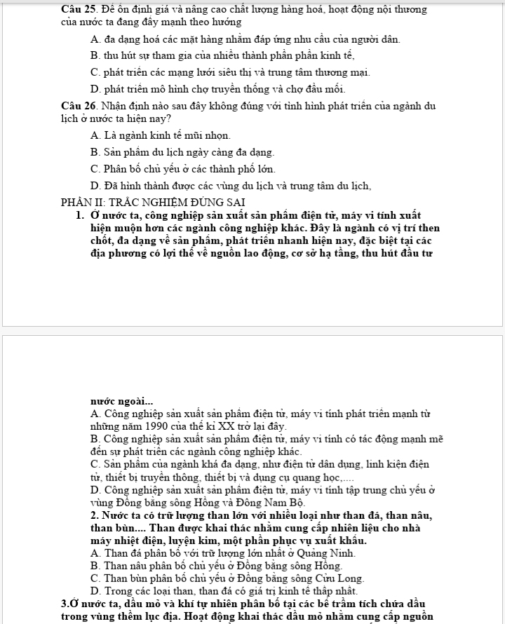 Đề ổn định giá và nâng cao chất lượng hàng hoá, hoạt động nội thương
của nước ta đang đây mạnh theo hướng
A. đa dạng hoá các mặt hàng nhằm đáp ứng nhu cầu của người dân.
B. thu hút sự tham gia của nhiều thành phần phần kinh tế,
C. phát triển các mạng lưới siêu thị và trung tâm thương mại.
D. phát triển mô hình chợ truyền thống và chợ đầu mối.
Câu 26. Nhận định nào sau đây không đúng với tình hình phát triển của ngành du
lịich ở nước ta hiện nay?
A. Là ngành kinh tể mũi nhọn.
B. Sản phầm du lịch ngày càng đa dạng.
C. Phân bố chủ yểu ở các thành phố lớn.
D. Đã hình thành được các vùng du lịch và trung tâm du lịch,
PHÂN II: TRẢC NGHIỆM ĐÜNG SAI
1. Ở nước ta, công nghiệp sản xuất sản phẩm điện tử, máy vi tính xuất
hiện muộn hơn các ngành công nghiệp khác. Đây là ngành có vị trí then
chốt, đa dạng về sản phẩm, phát triển nhanh hiện nay, đặc biệt tại các
địa phương có lợi thể về nguồn lao động, cơ sở hạ tầng, thu hút đầu tư
nước ngoài...
A. Công nghiệp sản xuất sản phầm điện tử, máy vi tính phát triển mạnh từ
những năm 1990 của thể kỉ XX trở lại đây.
B. Công nghiệp sản xuất sản phầm điện tử, máy vi tính có tác động mạnh mẽ
đến sự phát triển các ngành công nghiệp khác.
C. Sản phầm của ngành khá đa dạng, như điện tử dân dụng, linh kiện điện
từ, thiết bị truyền thông, thiết bị và dụng cụ quang học,....
D. Công nghiệp sản xuất sản phẩm điện tử, máy vi tính tập trung chủ yểu ở
vùng Đồng bằng sông Hồng và Đông Nam Bộ.
2. Nước ta có trữ lượng than lớn với nhiều loại như than đá, than nâu,
than bùn.... Than được khai thác nhằm cung cấp nhiên liệu cho nhà
máy nhiệt điện, luyện kim, một phần phục vụ xuất khẩu.
A. Than đá phân bồ với trữ lượng lớn nhất ở Quảng Ninh.
B. Than nâu phân bổ chủ yếu ở Đồng bằng sông Hồng.
C. Than bùn phân bố chủ yếu ở Đồng bằng sông Cửu Long.
D. Trong các loại than, than đá có giá trị kinh tể thấp nhất.
3.Ở nước ta, dầu mỏ và khí tự nhiên phân bố tại các bể trầm tích chứa dầu
trong vùng thểm lục địa. Hoạt động khai thác dầu mỏ nhằm cung cấp nguồn