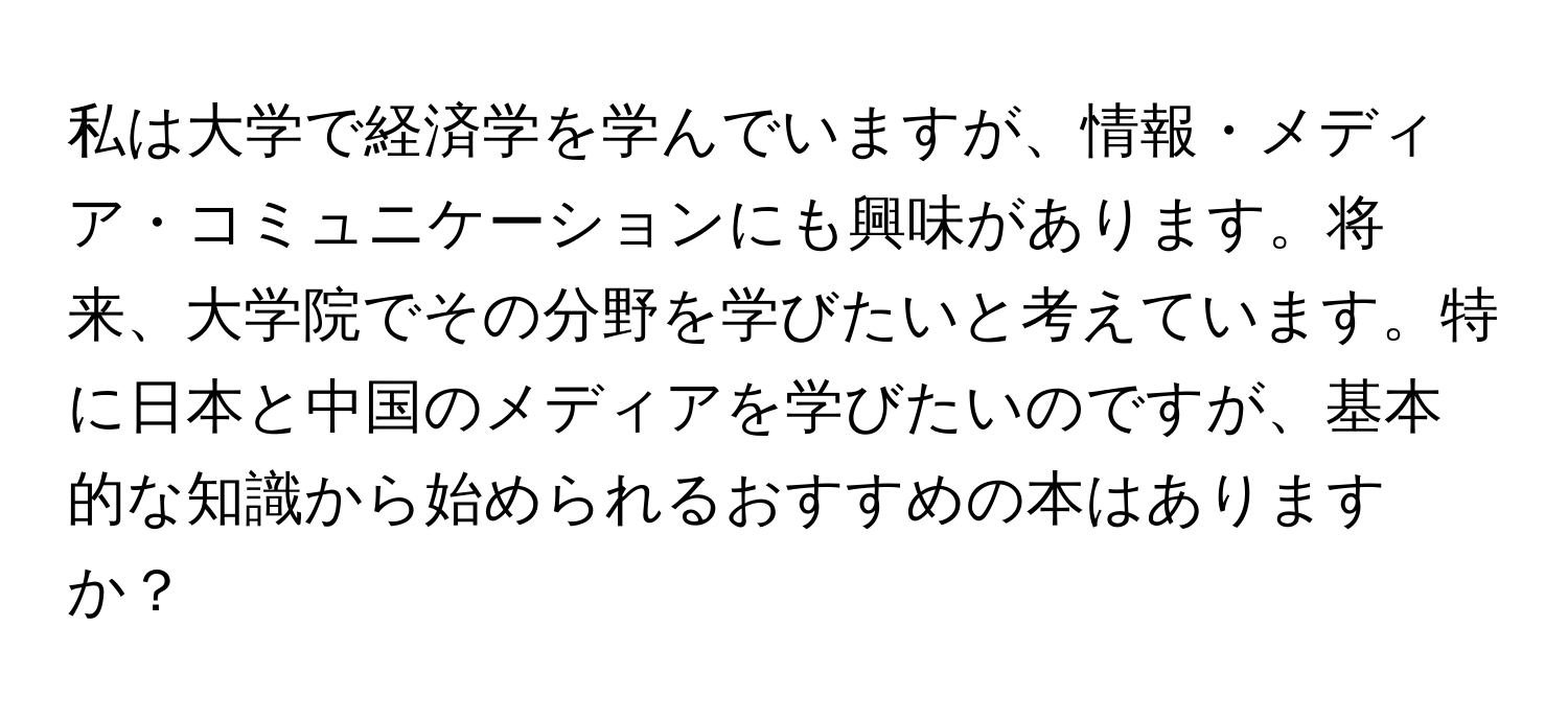 私は大学で経済学を学んでいますが、情報・メディア・コミュニケーションにも興味があります。将来、大学院でその分野を学びたいと考えています。特に日本と中国のメディアを学びたいのですが、基本的な知識から始められるおすすめの本はありますか？