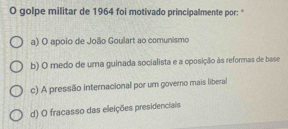 golpe militar de 1964 foi motivado principalmente por: *
a) O apoio de João Goulart ao comunismo
b) O medo de uma guinada socialista e a oposição às reformas de base
c) A pressão internacional por um governo mais liberal
d) O fracasso das eleições presidenciais