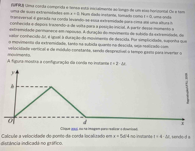 (UFRJ) Uma corda comprida e tensa está inicialmente ao longo de um eixo horizontal Ox e tem
uma de suas extremidades em x=0. Num dado instante, tomado como t=0 , uma onda
transversal é gerada na corda levando-se essa extremidade para cima até uma altura h
conhecida e depois trazendo-a de volta para a posição inicial. A partir desse momento a
extremidade permanece em repouso. A duração do movimento de subida da extremidade, de
valor conhecido Δt, é igual à duração do movimento de descida. Por simplicidade, suponha que
o movimento da extremidade, tanto na subida quanto na descida, seja realizado com
velocidade vertical e de módulo constante, sendo desprezível o tempo gasto para inverter o
movimento.
A figura mostra a configuração da corda no instante t=2· △ t.
y
h
0
d
x
Clique aqui, ou na imagem para realizar o download.
Calcule a velocidade do ponto da corda localizado em x=5d/4 no instante t=4· △ t , sendo d a
distância indicadá no gráfico.