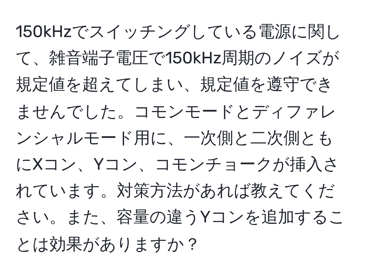 150kHzでスイッチングしている電源に関して、雑音端子電圧で150kHz周期のノイズが規定値を超えてしまい、規定値を遵守できませんでした。コモンモードとディファレンシャルモード用に、一次側と二次側ともにXコン、Yコン、コモンチョークが挿入されています。対策方法があれば教えてください。また、容量の違うYコンを追加することは効果がありますか？