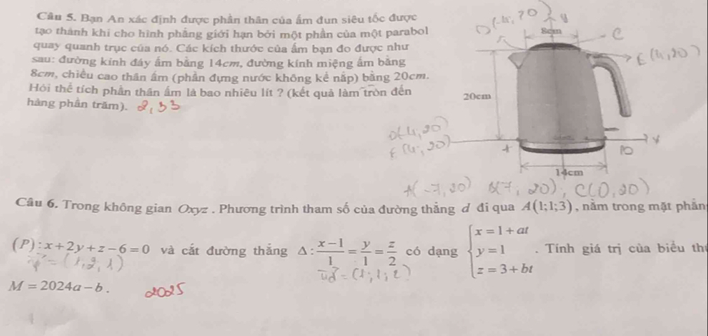 Bạn An xác định được phần thân của ẩm đun siêu tốc được 
tạo thành khi cho hình phẳng giới hạn bởi một phần của một parabol 
quay quanh trục của nó. Các kích thước của ẩm bạn đo được như 
sau: đường kinh đáy ấm bằng 14cm, đường kính miệng ấm bằng
8cm, chiều cao thân âm (phần đựng nước không kể nấp) bằng 20cm. 
Hỏi thể tích phần thần ẩm là bao nhiêu lít ? (kết quả làm tròn đến 20cm
hàng phần trăm).
cm
Câu 6. Trong không gian Oxyz. Phương trình tham số của đường thẳng ơ đi qua A(1;1;3) , năm trong mặt phẫn
(P):x+2y+z-6=0 và cắt đường thắng Δ:  (x-1)/1 = y/1 = z/2  có dạng beginarrayl x=1+at y=1 z=3+btendarray.. Tính giá trị của biểu thí
M=2024a-b.