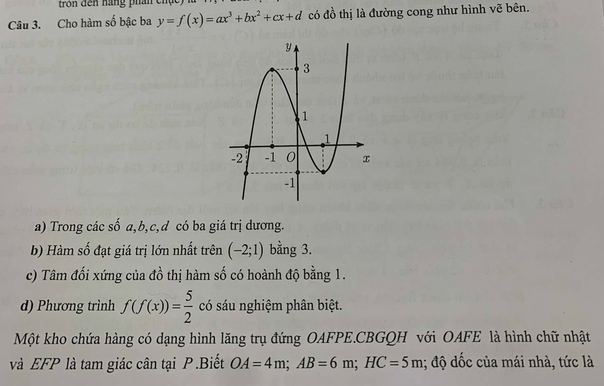 tron đến hàng phân chụ
Câu 3. Cho hàm số bậc ba y=f(x)=ax^3+bx^2+cx+d có đồ thị là đường cong như hình vẽ bên.
a) Trong các số a, b, c, d có ba giá trị dương.
b) Hàm số đạt giá trị lớn nhất trên (-2;1) bằng 3.
c) Tâm đối xứng của đồ thị hàm số có hoành độ bằng 1.
d) Phương trình f(f(x))= 5/2  có sáu nghiệm phân biệt.
Một kho chứa hàng có dạng hình lăng trụ đứng OAFPE.CBGQH với OAFE là hình chữ nhật
và EFP là tam giác cân tại P.Biết OA=4m; AB=6m; HC=5m; độ dốc của mái nhà, tức là