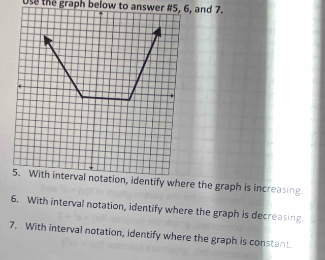 Use the graph below to answer # 5, 6, and 7. 
here the graph is increasing. 
6. With interval notation, identify where the graph is decreasing. 
7. With interval notation, identify where the graph is constant.