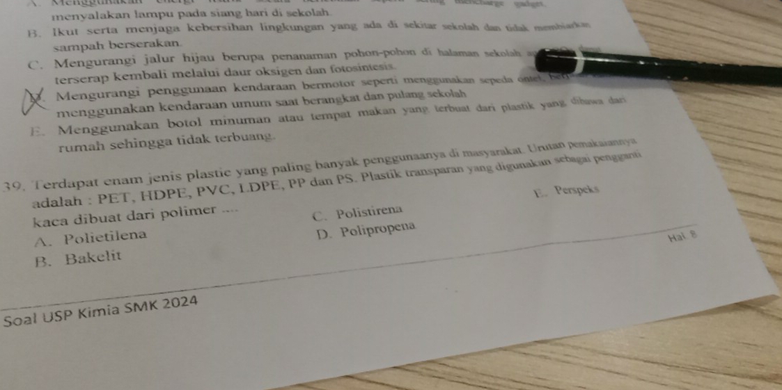 mencharge caet
menyalakan lampu pada siang hari di sekolah.
B. Ikut serta menjaga kebersihan lingkungan yang ada di sekitar sekolah dan tidak membiarkan
sampah berserakan.
C. Mengurangi jalur hijau berupa penanaman pohon-pohon di halaman sekolah ay
terserap kembali melalui daur oksigen dan fotosintesis.. Mengurangi penggunaan kendaraan bermotor seperti menggunakan seped ont b
menggunakan kendaraan umum saat berangkat dan pulang sekolah
E. Menggunakan botol minuman atau tempat makan yang terbuat dari plastik yang dibawa dari
rumah sehingga tidak terbuang.
39, Terdapat enam jenis plastic yang paling banyak penggunaanya di masyarakat. Urutan pemakaiannya
adalah : PET, HDPE, PVC, LDPE, PP dan PS. Plastik transparan yang digunakan sebagai pengganti
kaca dibuat dari polimer ....
C. Polistirena E. Perspeks
A. Polietilena
Hai 8
B. Bakelit D. Polipropena
Soal USP Kimia SMK 2024