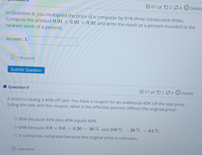 □ 0/1 pt つ 2 2 4 ⓘ Details
In Question 6, you multiplied the price of a computer by 91% three consecutive times.
Compute the product 0.91* 0.91* 0.91 and write the result as a percent rounded to the
nearest tenth of a percent.
Answer: $ □
Calculator
Submit Question
Question 9 0/1 pt つ 2 $ 4 Details
A store is having a 40% off sale. You have a coupon for an additional 40% off the sale price.
Using the sale and the coupon, what is the effective percent offfrom the original price?
80% because 40% plus 40% equals 80%
64% because 0.6* 0.6=0.36=36% and 100% -36% =64%
It cannot be computed because the original price is unknown.
Calculator