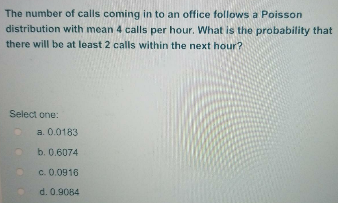 The number of calls coming in to an office follows a Poisson
distribution with mean 4 calls per hour. What is the probability that
there will be at least 2 calls within the next hour?
Select one:
a. 0.0183
b. 0.6074
c. 0.0916
d. 0.9084