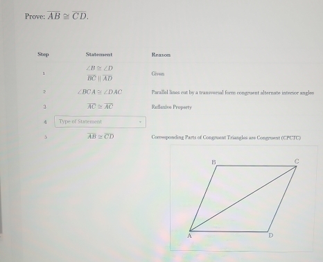 Prove: overline AB≌ overline CD. 
Step Statement Reason
∠ B≌ ∠ D
1 Given
overline BCparallel overline AD
2 ∠ BCA≌ ∠ DAC Parallel lines cut by a transversal form congruent alternate interior angles 
3 overline AC≌ overline AC Refleive Property 
4 Type of Statement 
5 overline AB≌ overline CD Corresponding Parts of Congruent Triangles are Congruent (CPCTC)