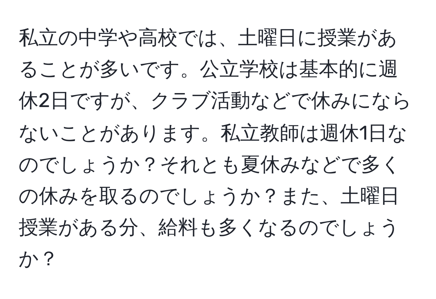 私立の中学や高校では、土曜日に授業があることが多いです。公立学校は基本的に週休2日ですが、クラブ活動などで休みにならないことがあります。私立教師は週休1日なのでしょうか？それとも夏休みなどで多くの休みを取るのでしょうか？また、土曜日授業がある分、給料も多くなるのでしょうか？