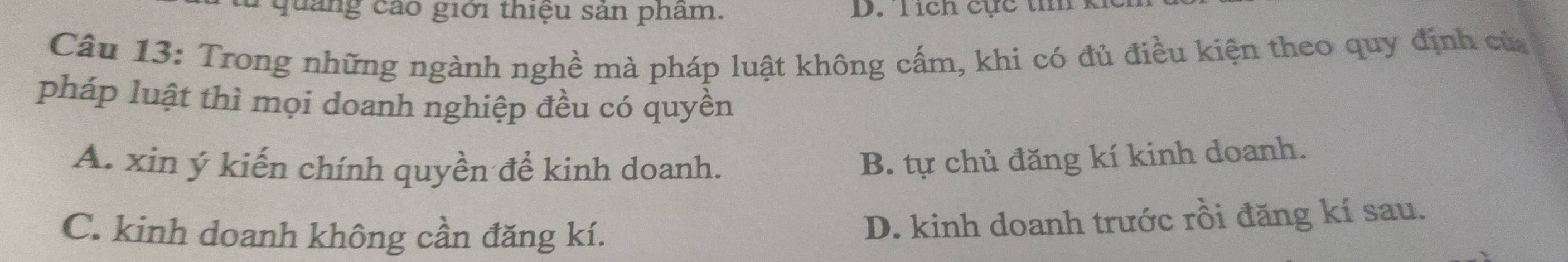 quảng cáo giới thiệu sản phẩm. D. Tích cực t k
Câu 13: Trong những ngành nghề mà pháp luật không cấm, khi có đủ điều kiện theo quy định củ
pháp luật thì mọi doanh nghiệp đều có quyền
A. xin ý kiến chính quyền để kinh doanh.
B. tự chủ đăng kí kinh doanh.
C. kinh doanh không cần đăng kí.
D. kinh doanh trước rồi đăng kí sau.