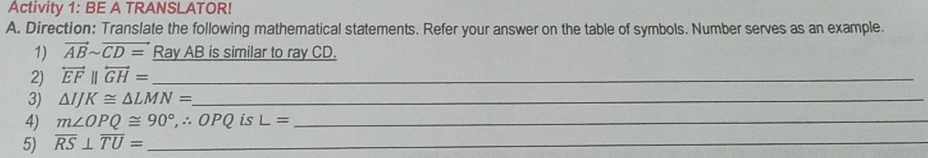 Activity 1: BE A TRANSLATOR! 
A. Direction: Translate the following mathematical statements. Refer your answer on the table of symbols. Number serves as an example. 
1) vector ABsim vector CD= Ray AB is similar to ray CD. 
2) overleftrightarrow EFparallel overleftrightarrow GH= _ 
3) △ IJK≌ △ LMN= _ 
4) m∠ OPQ≌ 90° ,∴ OPQ is L= _ 
5) overline RS⊥ overline TU= _