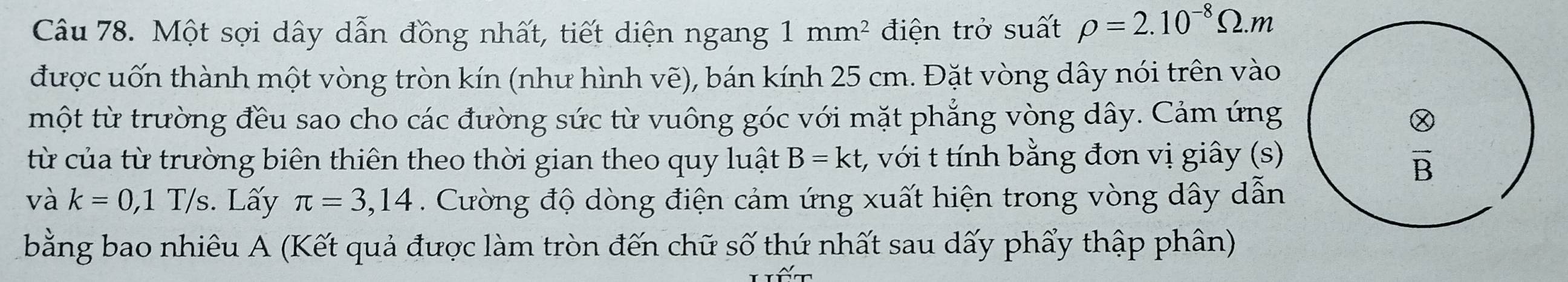 Một sợi dây dẫn đồng nhất, tiết diện ngang 1mm^2 điện trở suất rho =2.10^(-8)Omega .m
được uốn thành một vòng tròn kín (như hình vẽ), bán kính 25 cm. Đặt vòng dây nói trên vào
một từ trường đều sao cho các đường sức từ vuông góc với mặt phẳng vòng dây. Cảm ứng
từ của từ trường biên thiên theo thời gian theo quy luật B=kt, , với t tính bằng đơn vị giây (s)
và k=0,1T/s;. Lấy π =3,14. Cường độ dòng điện cảm ứng xuất hiện trong vòng dây dẫn
bằng bao nhiêu A (Kết quả được làm tròn đến chữ số thứ nhất sau dấy phẩy thập phân)