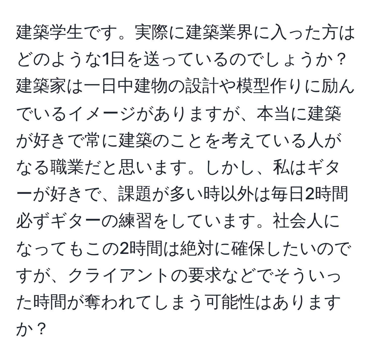 建築学生です。実際に建築業界に入った方はどのような1日を送っているのでしょうか？建築家は一日中建物の設計や模型作りに励んでいるイメージがありますが、本当に建築が好きで常に建築のことを考えている人がなる職業だと思います。しかし、私はギターが好きで、課題が多い時以外は毎日2時間必ずギターの練習をしています。社会人になってもこの2時間は絶対に確保したいのですが、クライアントの要求などでそういった時間が奪われてしまう可能性はありますか？