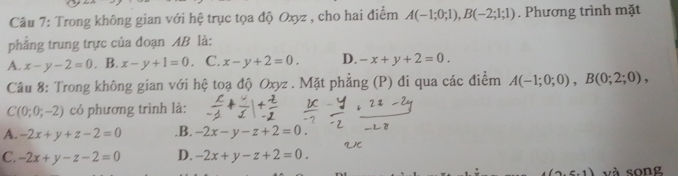 Trong không gian với hệ trục tọa độ Oxyz , cho hai điểm A(-1;0;1), B(-2;1;1). Phương trình mặt
phẳng trung trực của đoạn AB là:
A. x-y-2=0. B. x-y+1=0 C. x-y+2=0. D. -x+y+2=0. 
Câu 8: Trong không gian với hệ toạ độ Oxyz. Mặt phẳng (P) đi qua các điểm A(-1;0;0), B(0;2;0),
C(0;0;-2) có phương trình là:
A. -2x+y+z-2=0 .B. -2x-y-z+2=0.
C. -2x+y-z-2=0 D. -2x+y-z+2=0. 
.5.1) và song