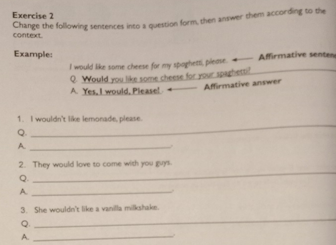 Change the following sentences into a question form, then answer them according to the 
context. 
Example: 
I would like some cheese for my spaghett, please. 4 Affirmative senten 
Q. Would you like some cheese for your spaghetti? 
A. Yes, I would, Please! 
Affirmative answer 
_ 
1. I wouldn't like lemonade, please. 
Q. 
A._ 
2. They would love to come with you guys. 
Q. 
_ 
A._ 
. 
3. She wouldn't like a vanilla milkshake. 
Q. 
_ 
A._ 
.