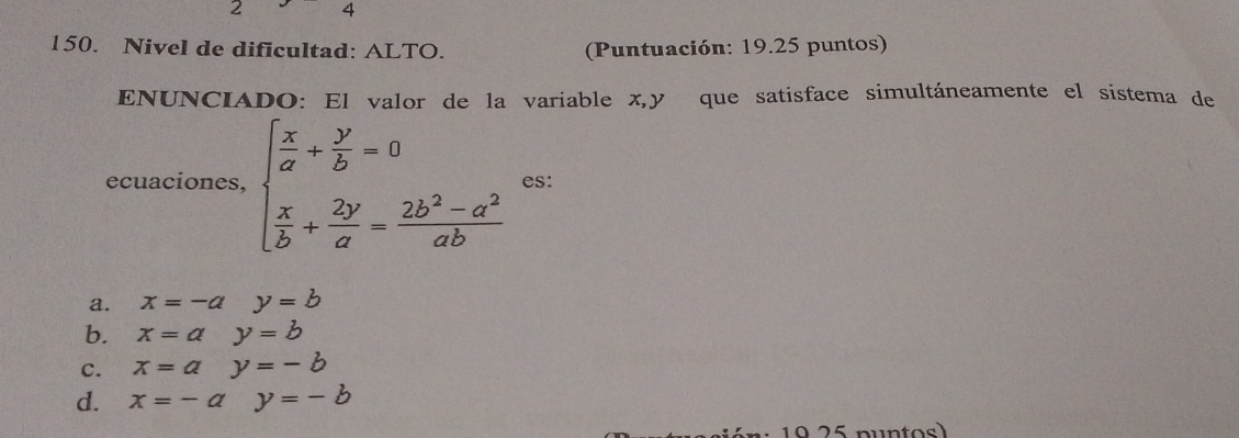 2 4
150. Nivel de dificultad: ALTO. (Puntuación: 19.25 puntos)
ENUNCIADO: El valor de la variable x, y que satisface simultáneamente el sistema de
ecuaciones, beginarrayl  x/a + y/b =0  x/b + 2y/a = (2b^2-a^2)/ab endarray. es:
a. x=-ay=b
b. x=ay=b
c. x=ay=-b
d. x=-ay=-b
0 25 puntos)