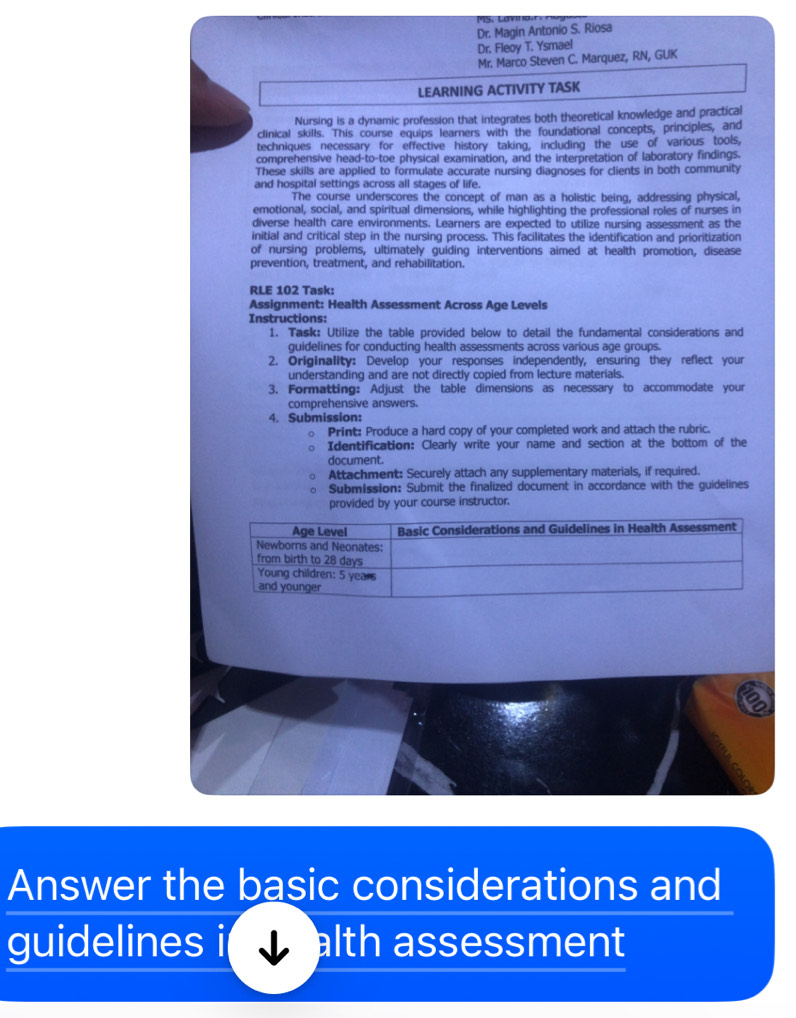 a y n o
Dr. Magin Antonio S. Riosa
Dr. Fleoy T. Ysmael
Mr. Marco Steven C. Marquez, RN, GUK
LEARNING ACTIVITY TASK
Nursing is a dynamic profession that integrates both theoretical knowledge and practical
clinical skills. This course equips learners with the foundational concepts, principles, and
techniques necessary for effective history taking, including the use of various tools,
comprehensive head-to-toe physical examination, and the interpretation of laboratory findings.
These skills are applied to formulate accurate nursing diagnoses for clients in both community
and hospital settings across all stages of life.
The course underscores the concept of man as a holistic being, addressing physical,
emotional, social, and spiritual dimensions, while highlighting the professional roles of nurses in
diverse health care environments. Learners are expected to utilize nursing assessment as the
initial and critical step in the nursing process. This facilitates the identification and prioritization
of nursing problems, ultimately guiding interventions aimed at health promotion, disease
prevention, treatment, and rehabilitation.
RLE 102 Task:
Assignment: Health Assessment Across Age Levels
Instructions:
1. Task: Utilize the table provided below to detail the fundamental considerations and
guidelines for conducting health assessments across various age groups.
2. Originality: Develop your responses independently, ensuring they reflect your
understanding and are not directly copied from lecture materials.
3. Formatting: Adjust the table dimensions as necessary to accommodate your
comprehensive answers.
4. Submission:
Print: Produce a hard copy of your completed work and attach the rubric.
Identification: Clearly write your name and section at the bottom of the
document.
Attachment: Securely attach any supplementary materials, if required.
Submission: Submit the finalized document in accordance with the guidelines
provided by your course instructor.
Answer the basic considerations and
guidelines alth assessment