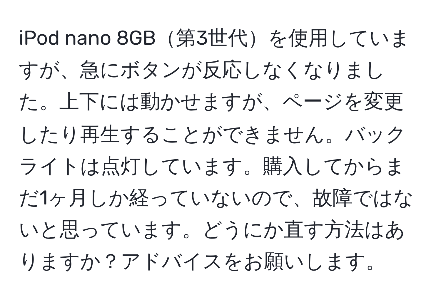 iPod nano 8GB第3世代を使用していますが、急にボタンが反応しなくなりました。上下には動かせますが、ページを変更したり再生することができません。バックライトは点灯しています。購入してからまだ1ヶ月しか経っていないので、故障ではないと思っています。どうにか直す方法はありますか？アドバイスをお願いします。