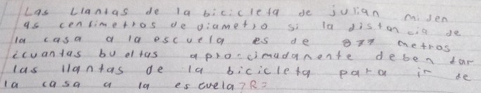 Las Llanias de la biciclefa de julian miden 
as cenlimetros de diametio si la diston cia de
10 casa a la escuela es de g77 metros
ccuanlas bu dltas aproccimudanente deben tar 
las llantas de la bicicletg para in de 
la casa a l9 es evela? R?