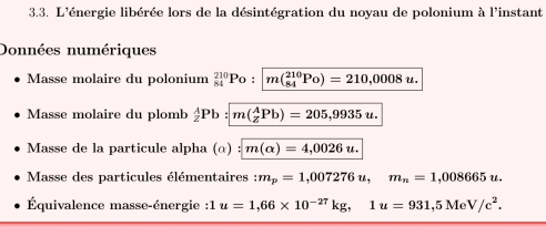 L'énergie libérée lors de la désintégration du noyau de polonium à l'instant 
Données numériques 
Masse molaire du polonium _(84)^(210)Po:| m(_(84)^(210)Po)=210,0008u. 
Masse molaire du plomb _2^(APb m(_z^APb)=205,9935u. 
Masse de la particule alpha (α) m(alpha )=4,0026u. 
Masse des particules élémentaires : m_p)=1,007276u, m_n=1,008665u. 
Équivalence masse-énergie : 1u=1,66* 10^(-27)kg, 1u=931,5MeV/c^2.