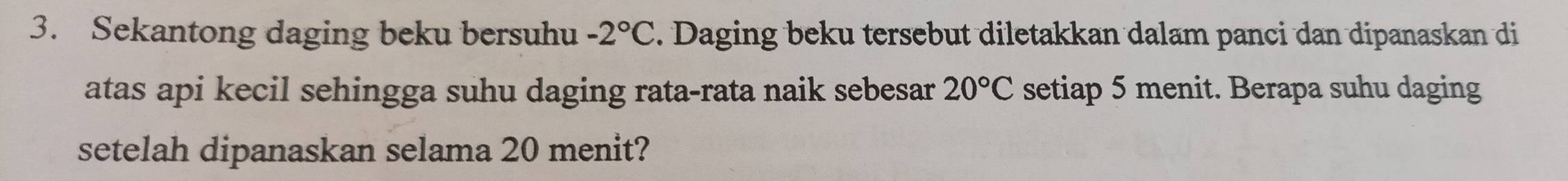 Sekantong daging beku bersuhu -2°C. Daging beku tersebut diletakkan dalam panci dan dipanaskan di 
atas api kecil sehingga suhu daging rata-rata naik sebesar 20°C setiap 5 menit. Berapa suhu daging 
setelah dipanaskan selama 20 menit?