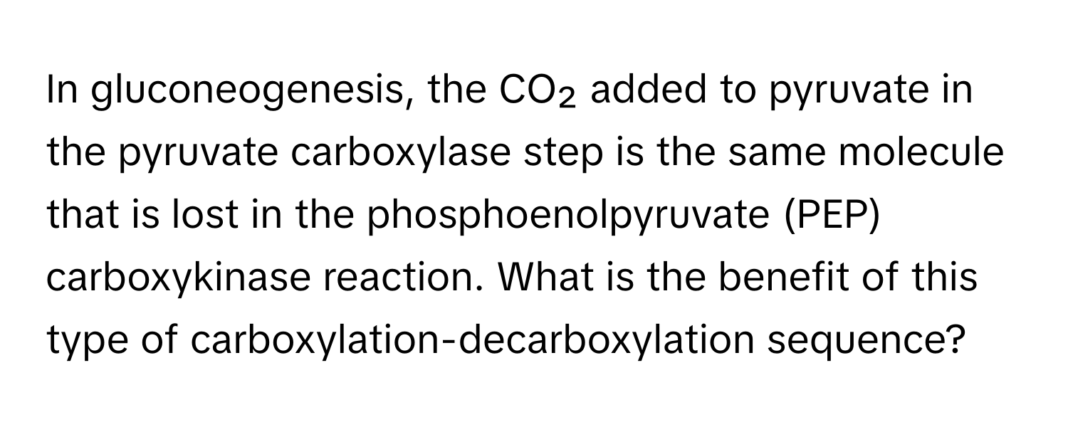 In gluconeogenesis, the CO₂ added to pyruvate in the pyruvate carboxylase step is the same molecule that is lost in the phosphoenolpyruvate (PEP) carboxykinase reaction. What is the benefit of this type of carboxylation-decarboxylation sequence?