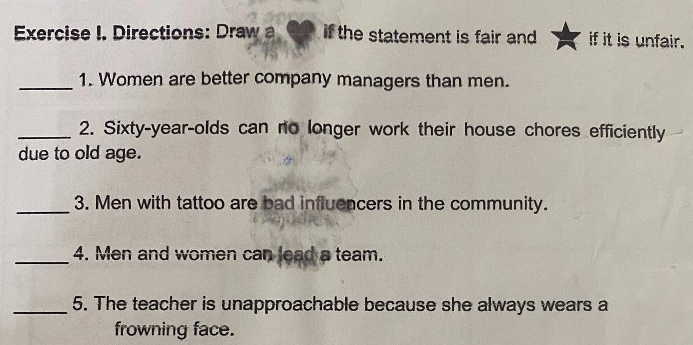 Directions: Draw a if the statement is fair and . if it is unfair. 
_1. Women are better company managers than men. 
_2. Sixty-year-olds can no longer work their house chores efficiently 
due to old age. 
_3. Men with tattoo are bad influencers in the community. 
_4. Men and women can lead a team. 
_5. The teacher is unapproachable because she always wears a 
frowning face.