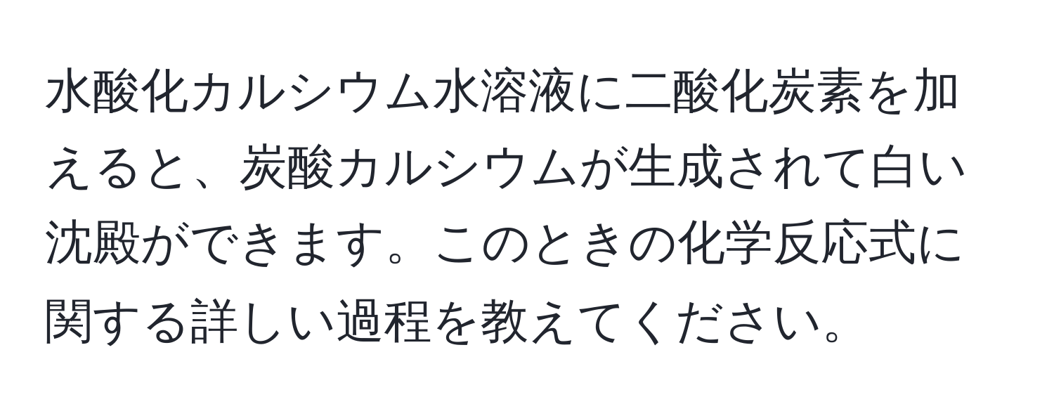 水酸化カルシウム水溶液に二酸化炭素を加えると、炭酸カルシウムが生成されて白い沈殿ができます。このときの化学反応式に関する詳しい過程を教えてください。