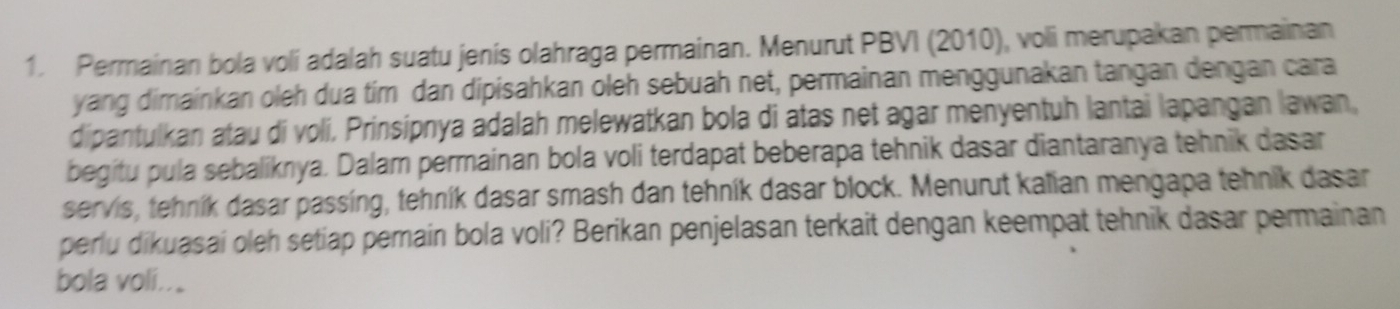 Permainan bola voli adalah suatu jenis olahraga permainan. Menurut PBVI (2010), voli merupakan permainan 
yang dimainkan oleh dua tim dan dipisahkan oleh sebuah net, permainan menggunakan tangan dengan cara 
dipantulkan atau di voli. Prinsipnya adalah melewatkan bola di atas net agar menyentuh lantai lapangan lawan, 
begitu pula sebaliknya. Dalam permainan bola voli terdapat beberapa tehnik dasar diantaranya tehnik dasar 
servis, tehník dasar passing, tehník dasar smash dan tehník dasar block. Menurut kalian mengapa tehnik dasar 
perlu dikuasai oleh setiap pemain bola voli? Berikan penjelasan terkait dengan keempat tehnik dasar permainan 
bola voli..。