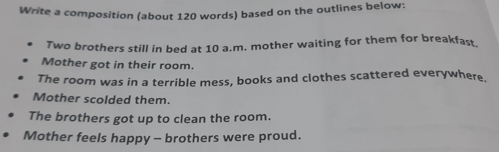 Write a composition (about 120 words) based on the outlines below: 
Two brothers still in bed at 10 a.m. mother waiting for them for breakfast. 
Mother got in their room. 
The room was in a terrible mess, books and clothes scattered everywhere. 
Mother scolded them. 
The brothers got up to clean the room. 
Mother feels happy - brothers were proud.