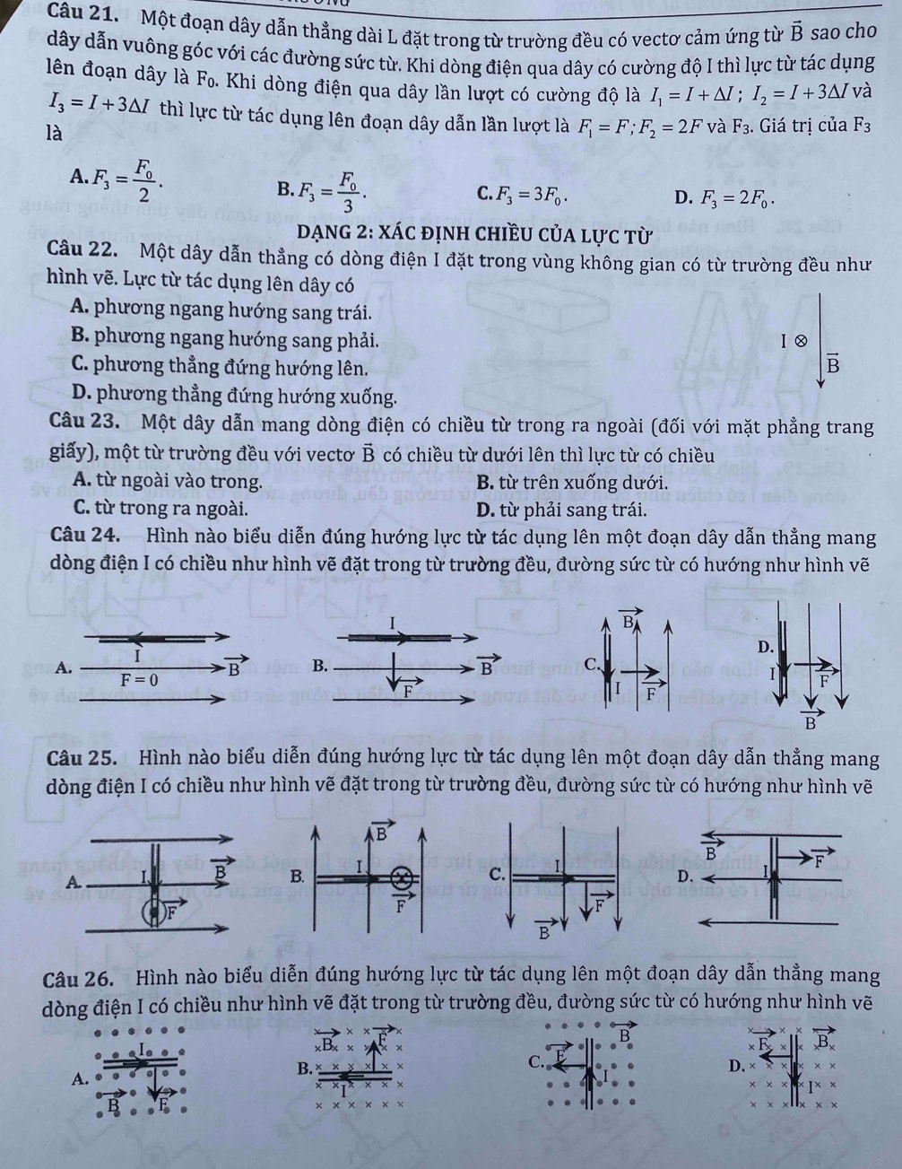 Một đoạn dây dẫn thẳng dài L đặt trong từ trường đều có vectơ cảm ứng từ vector B sao cho
dây dẫn vuông góc với các đường sức từ. Khi dòng điện qua dây có cường độ I thì lực từ tác dụng
    
lên đoạn dây là △ Fo. Khi dòng điện qua dây lần lượt có cường độ là I_1=I+△ I;I_2=I+3△ I và
I_3=I+3△ I thì lực từ tác dụng lên đoạn dây dẫn lần lượt là F_1=F;F_2=2F và F_3. Giá trị cuaF_3
là
A. F_3=frac F_02.
B. F_3=frac F_03.
C. F_3=3F_0. D. F_3=2F_0.
Dạng 2: xác định chiều của lực từ
Câu 22. Một dây dẫn thẳng có dòng điện I đặt trong vùng không gian có từ trường đều như
hình vẽ. Lực từ tác dụng lên dây có
A. phương ngang hướng sang trái.
B. phương ngang hướng sang phải. Ⅰ②
C. phương thẳng đứng hướng lên.
vector B
D. phương thẳng đứng hướng xuống.
Câu 23. Một dây dẫn mang dòng điện có chiều từ trong ra ngoài (đối với mặt phẳng trang
giấy), một từ trường đều với vectơ vector B có chiều từ dưới lên thì lực từ có chiều
A. từ ngoài vào trong. B. từ trên xuống dưới.
C. từ trong ra ngoài. D. từ phải sang trái.
Câu 24. Hình nào biểu diễn đúng hướng lực từ tác dụng lên một đoạn dây dẫn thẳng mang
dòng điện I có chiều như hình vẽ đặt trong từ trường đều, đường sức từ có hướng như hình vẽ
Câu 25. Hình nào biểu diễn đúng hướng lực từ tác dụng lên một đoạn dây dẫn thẳng mang
dòng điện I có chiều như hình vẽ đặt trong từ trường đều, đường sức từ có hướng như hình vẽ
Câu 26. Hình nào biểu diễn đúng hướng lực từ tác dụng lên một đoạn dây dẫn thẳng mang
dòng điện I có chiều như hình vẽ đặt trong từ trường đều, đường sức từ có hướng như hình vẽ
B
A. .
D.