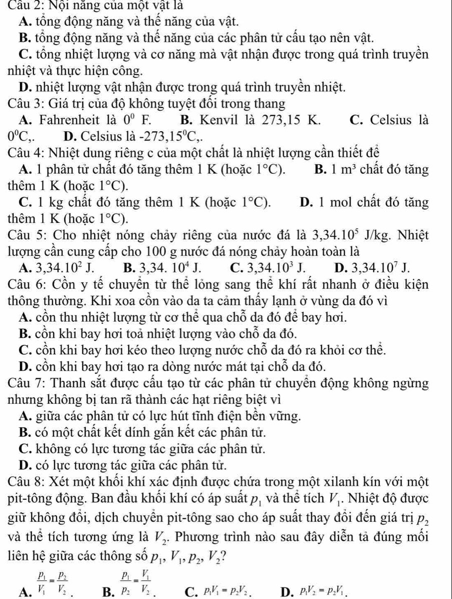 Cầu 2: Nội năng của một vật là
A. tổng động năng và thế năng của vật.
B. tổng động năng và thế năng của các phân tử cấu tạo nên vật.
C. tổng nhiệt lượng và cơ năng mà vật nhận được trong quá trình truyền
nhiệt và thực hiện công.
D. nhiệt lượng vật nhận được trong quá trình truyền nhiệt.
Câu 3: Giá trị của độ không tuyệt đổi trong thang
A. Fahrenheit là 0^0F. B. Kenvil là 273,15 K. C. Celsius là
0°C ,. D. Celsius là -273,15^0C,.
Câu 4: Nhiệt dung riêng c của một chất là nhiệt lượng cần thiết để
A. 1 phân tử chất đó tăng thêm 1 K (hoặc 1°C). B. 1m^3 chất đó tăng
thêm 1 K (hoặc 1°C).
C. 1 kg chất đó tăng thêm 1 K (hoặc 1°C). D. 1 mol chất đó tăng
thêm 1 K (hoặc 1°C).
Câu 5: Cho nhiệt nóng chảy riêng của nước đá là 3,34.10^5J/k g. Nhiệt
lượng cần cung cấp cho 100 g nước đá nóng chảy hoàn toàn là
A. 3,34.10^2J. B. 3,34. 10^4J. C. 3,34.10^3J. D. 3,34.10^7J.
Câu 6: Cồn y tế chuyển từ thể lỏng sang thể khí rất nhanh ở điều kiện
thông thường. Khi xoa cồn vào da ta cảm thấy lạnh ở vùng da đó vì
A. cồn thu nhiệt lượng từ cơ thể qua chỗ da đó để bay hơi.
B. cồn khi bay hơi toả nhiệt lượng vào chỗ da đó.
C. cồn khi bay hơi kéo theo lượng nước chỗ da đó ra khỏi cơ thể.
D. cồn khi bay hơi tạo ra dòng nước mát tại chỗ da đó.
* Câu 7: Thanh sắt được cấu tạo từ các phân tử chuyển động không ngừng
nhưng không bị tan rã thành các hạt riêng biệt vì
A. giữa các phân tử có lực hút tĩnh điện bền vững.
B. có một chất kết dính gắn kết các phân tử.
C. không có lực tương tác giữa các phân tử.
D. có lực tương tác giữa các phân tử.
Câu 8: Xét một khối khí xác định được chứa trong một xilanh kín với một
pit-tông động. Ban đầu khối khí có áp suất p_1 và thể tích V_1.  Nhiệt độ được
giữ không đổi, dịch chuyển pit-tông sao cho áp suất thay đổi đến giá trị p_2
và thể tích tương ứng là V_2. Phương trình nào sau đây diễn tả đúng mối
liên hệ giữa các thông số p_1,V_1,p_2,V_2 ?
A. frac p_1V_1=frac p_2V_2
B. frac p_1p_2=frac V_1V_2
C. p_1V_1=p_2V_2. D. p_1V_2=p_2V_1.