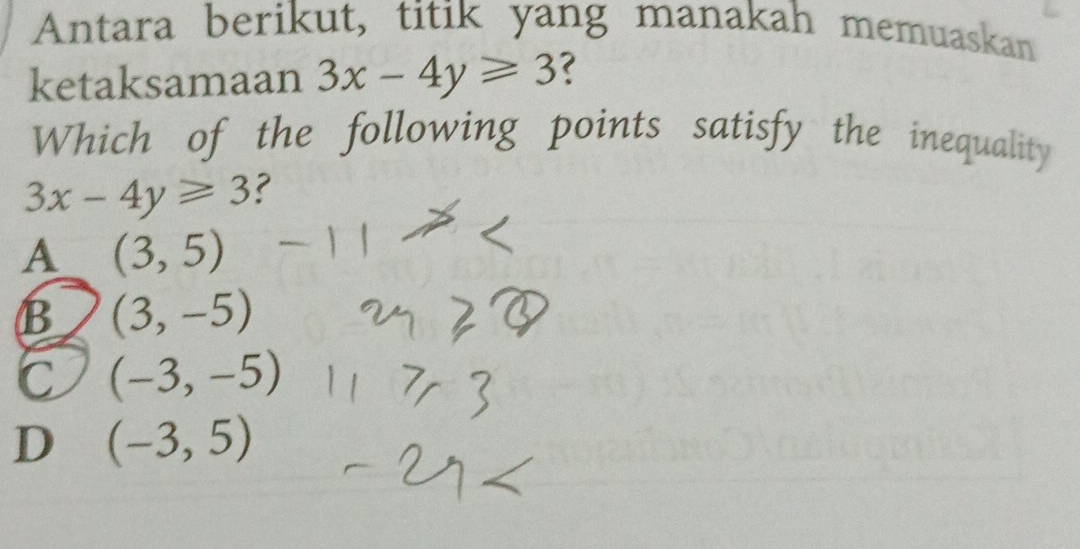 Antara berikut, titik yang manakah memuaskan
ketaksamaan 3x-4y≥slant 3 ?
Which of the following points satisfy the inequality
3x-4y≥slant 3 ?
A (3,5)
B (3,-5)
C (-3,-5)
D (-3,5)