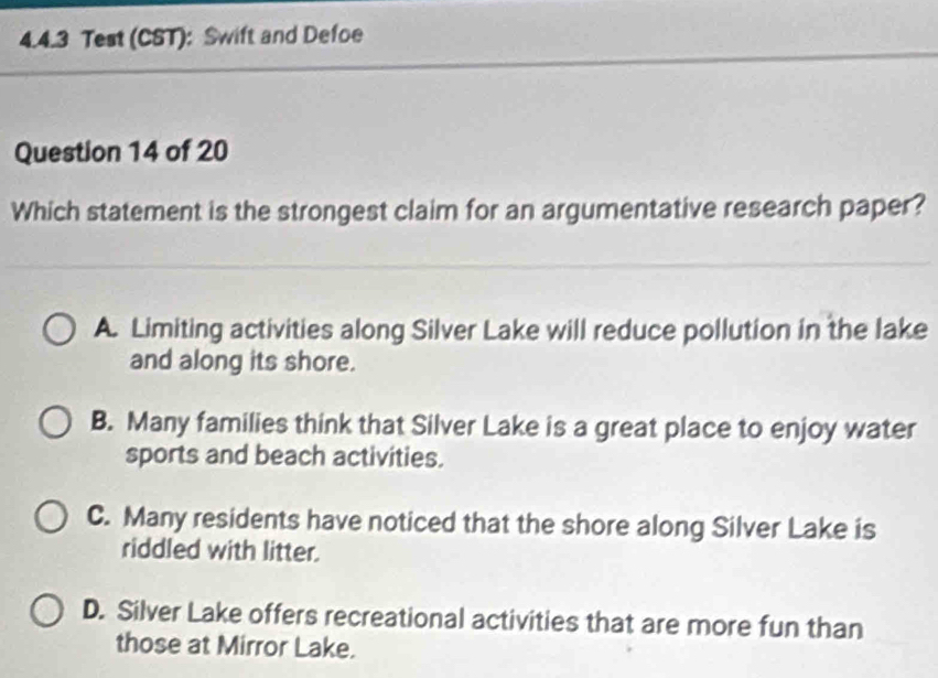 Test (CST): Swift and Defoe
Question 14 of 20
Which statement is the strongest claim for an argumentative research paper?
A. Limiting activities along Silver Lake will reduce pollution in the lake
and along its shore.
B. Many families think that Silver Lake is a great place to enjoy water
sports and beach activities.
C. Many residents have noticed that the shore along Silver Lake is
riddled with litter.
D. Silver Lake offers recreational activities that are more fun than
those at Mirror Lake.