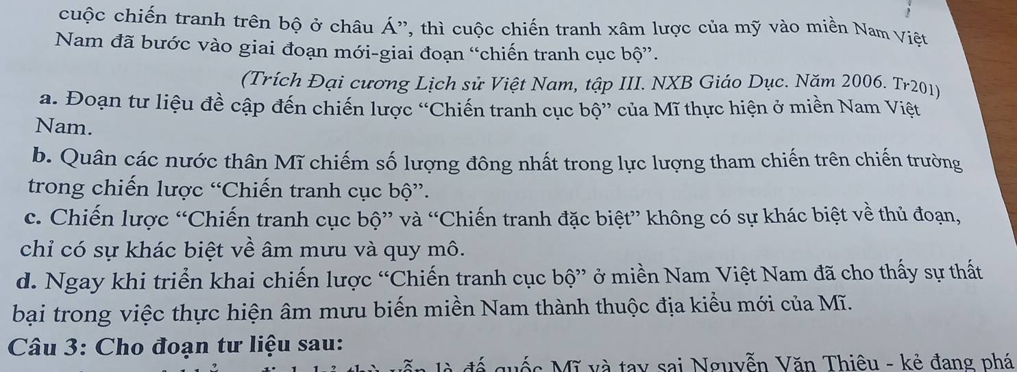 cuộc chiến tranh trên bộ ở châu A ', thì uộc chiến tranh xâm lược của mỹ vào miền Nam Việt
Nam đã bước vào giai đoạn mới-giai đoạn “chiến tranh cục bộ”.
(Trích Đại cương Lịch sử Việt Nam, tập III. NXB Giáo Dục. Năm 2006. Tr201)
a. Đoạn tư liệu đề cập đến chiến lược “Chiến tranh cục bộ” của Mĩ thực hiện ở miền Nam Việt
Nam.
b. Quân các nước thân Mĩ chiếm số lượng đông nhất trong lực lượng tham chiến trên chiến trường
trong chiến lược “Chiến tranh cục bộ”.
c. Chiến lược “Chiến tranh cục bộ” và “Chiến tranh đặc biệt” không có sự khác biệt về thủ đoạn,
chỉ có sự khác biệt về âm mưu và quy mô.
d. Ngay khi triển khai chiến lược “Chiến tranh cục bộ” ở miền Nam Việt Nam đã cho thấy sự thất
bại trong việc thực hiện âm mưu biến miền Nam thành thuộc địa kiểu mới của Mĩ.
Câu 3: Cho đoạn tư liệu sau:
đế quốc Mĩ và tay sai Nguyễn Văn Thiêu - kẻ đang phá