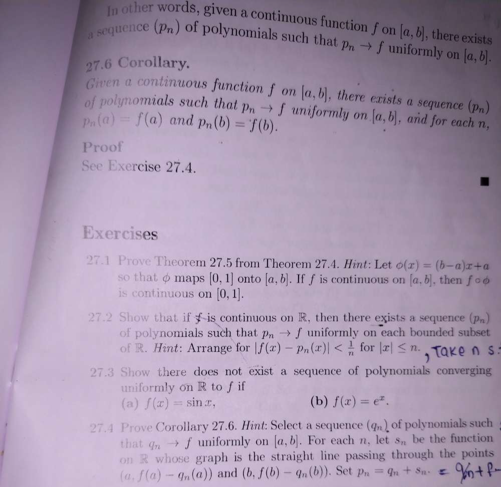 In other words, given a continuous function f on [a,b] , there exists 
a sequence (p_n) of polynomials such that p_nto f uniformly on 
27.6 Corollary. [a,b]. 
Given a continuous function f on [a,b] , there exists a sequence (p_n)
of polynomials such that p_nto f uniformly on [a,b] , and for each n,
p_n(a)=f(a) and p_n(b)=f(b). 
Proof 
See Exercise 27.4. 
Exercises 
27.1 Prove Theorem 27.5 from Theorem 27.4. Hint: Let phi (x)=(b-a)x+a
so that φ maps [0,1] onto [a,b]. If f is continuous on [a,b] , then fcirc phi
is continuous on [0,1]. 
27.2 Show that if f is continuous on R, then there exists a sequence (p_n)
of polynomials such that p_nto f uniformly on each bounded subset 
of R. Hint: Arrange for |f(x)-p_n(x)| for |x|≤ n. 
27.3 Show there does not exist a sequence of polynomials converging 
uniformly on R to f if 
(a) f(x)=sin x, (b) f(x)=e^x. 
27.4 Prove Corollary 27.6. Hint: Select a sequence (q_n) of polynomials such 
that q_n  f uniformly on [a,b]. For each n, let S_n be the function 
on R whose graph is the straight line passing through the points 
... f(a)-q_n(a)) and (b,f(b)-q_n(b)). Set p_n=q_n+s_n.