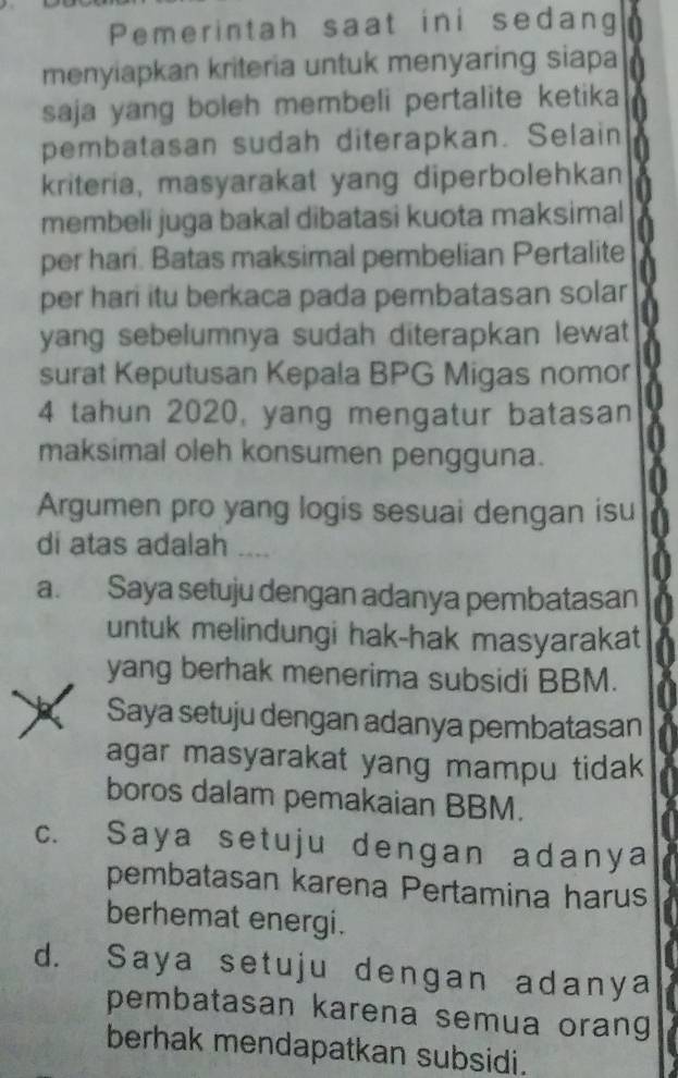 Pemerintah saat ini sedang
menyiapkan kriteria untuk menyaring siapa
saja yang boleh membeli pertalite ketika 
pembatasan sudah diterapkan. Selain
kriteria, masyarakat yang diperbolehkan
membeli juga bakal dibatasi kuota maksimal
per hari. Batas maksimal pembelian Pertalite
per hari itu berkaca pada pembatasan solar
yang sebelumnya sudah diterapkan lewat 
surat Keputusan Kepala BPG Migas nomor
4 tahun 2020, yang mengatur batasan
maksimal oleh konsumen pengguna.
Argumen pro yang logis sesuai dengan isu
di atas adalah ....
a. Saya setuju dengan adanya pembatasan
untuk melindungi hak-hak masyarakat
yang berhak menerima subsidi BBM.
Saya setuju dengan adanya pembatasan
agar masyarakat yang mampu tidak
boros dalam pemakaian BBM.
c. Saya setuju dengan adanya
pembatasan karena Pertamina harus
berhemat energi.
d. Saya setuju dengan adanya
pembatasan karena semua orang
berhak mendapatkan subsidi.