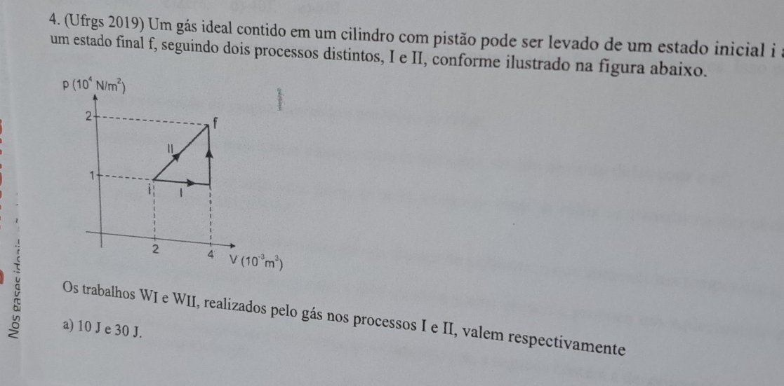 (Ufrgs 2019) Um gás ideal contido em um cilindro com pistão pode ser levado de um estado inicial i 
um estado final f, seguindo dois processos distintos, I e II, conforme ilustrado na figura abaixo.
p(10^4N/m^2)
à
Os trabalhos WI e WII, realizados pelo gás nos processos I e II, valem respectivamente
a) 10 J e 30 J.