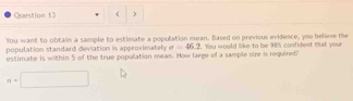 ) 
You want to obtain a sample to estimate a population mean. Based on previous evidence, you believe the 
population standard deviation is appeoximately a=46.2
estimate is within 5 of the true population mean. How large of a sample size is required? . You would like to be 98% confident that your
n=□