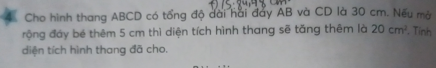 Cho hình thang ABCD có tổng độ dài hai đảy AB và CD là 30 cm. Nếu mở 
động đáy bé thêm 5 cm thì diện tích hình thang sẽ tăng thêm là 20cm^2. Tính 
diện tích hình thang đã cho.