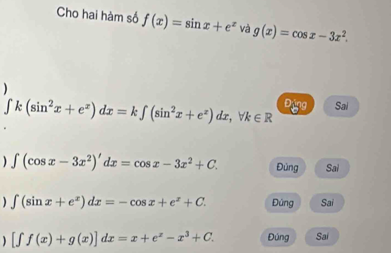 Cho hai hàm số f(x)=sin x+e^x và g(x)=cos x-3x^2. 
)
∈t k(sin^2x+e^x)dx=k∈t (sin^2x+e^x)dx, forall k∈ R
Động Sai
) ∈t (cos x-3x^2)'dx=cos x-3x^2+C. Đúng Sai
) ∈t (sin x+e^x)dx=-cos x+e^x+C. Đúng Sai
) [∈t f(x)+g(x)]dx=x+e^x-x^3+C. 
Đúng Sai