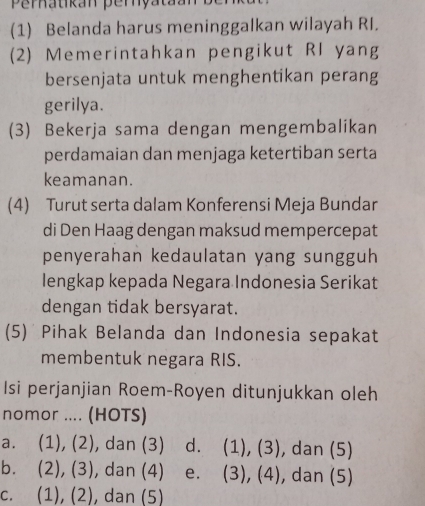 Perhatikan perya
(1) Belanda harus meninggalkan wilayah RI.
(2) Memerintahkan pengikut RI yang
bersenjata untuk menghentikan perang
gerilya.
(3) Bekerja sama dengan mengembalikan
perdamaian dan menjaga ketertiban serta
keamanan.
(4) Turut serta dalam Konferensi Meja Bundar
di Den Haag dengan maksud mempercepat
penyerahan kedaulatan yang sungguh
lengkap kepada Negara Indonesia Serikat
dengan tidak bersyarat.
(5) Pihak Belanda dan Indonesia sepakat
membentuk negara RIS.
Isi perjanjian Roem-Royen ditunjukkan oleh
nomor .... (HOTS)
a. (1), (2), dan (3) d. (1), (3), , dan (5)
b. (2), (3), dan (4) e. (3), (4) , dan (5)
c. (1), (2), dan (5)