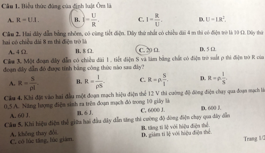 Biểu thức đúng của định luật Ôm là
A. R=U.I. B. I)= U/R . C. I= R/U . D. U=I.R^2. 
Câu 2. Hai dây dẫn bằng nhôm, có cùng tiết diện. Dây thứ nhất có chiều dài 4 m thì có điện trở là 10 Ω. Dây thứ
hai có chiều dài 8 m thì điện trở là
A. 4 Ω. B. 8 Ω. C. 20 Ω. D. 5 Ω.
Câu 3. Một đoạn dây dẫn có chiều dài 1, tiết diện S và làm bằng chất có điện trở suất ρ thì điện trở R của
đoạn dây dẫn đó được tính bằng công thức nào sau đây?
B.
A. R= S/rho l . R= I/rho S .
C. R=rho . S/l . R=rho . l/S . 
D.
Câu 4. Khi đặt vào hai đầu một đoạn mạch hiệu điện thế 12 V thì cường độ dòng điện chạy qua đoạn mạch là
0,5 A. Năng lượng điện sinh ra trên đoạn mạch đó trong 10 giây là
A. 60 J. B. 6 J. C. 6000 J. D. 600 J.
Câu 5. Khi hiệu điện thế giữa hai đầu dây dẫn tăng thì cường độ dòng điện chạy qua dây dẫn
A. không thay đổi. B. tăng tỉ lệ với hiệu điện thế.
C. có lúc tăng, lúc giảm. D. giảm tỉ lệ với hiệu điện thế.
Trang 1/2