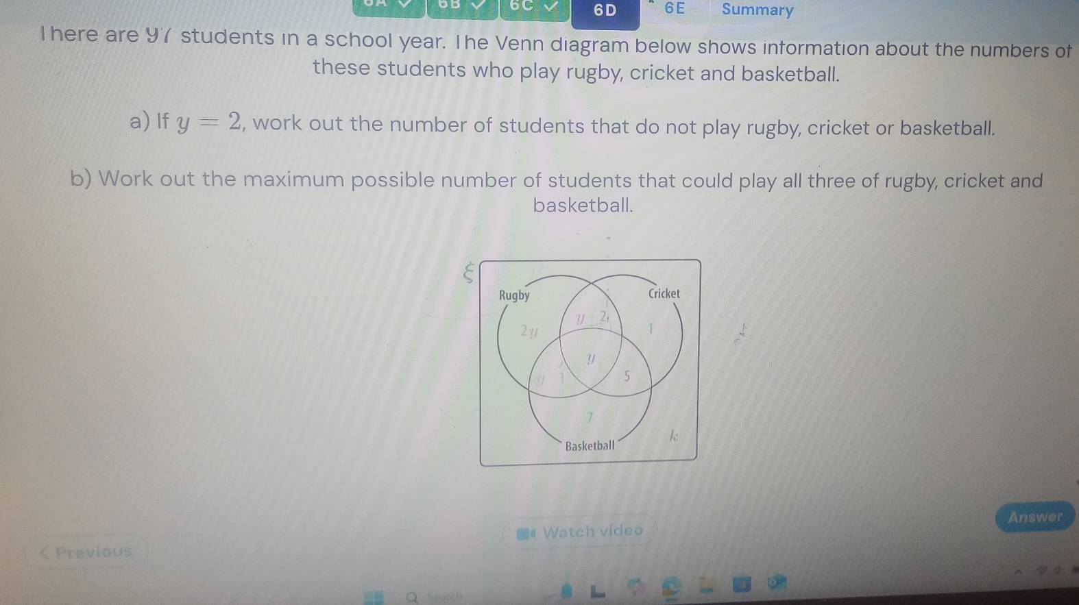 DD 6C 6D 6E Summary 
l here are 9 students in a school year. The Venn diagram below shows information about the numbers of 
these students who play rugby, cricket and basketball. 
a) If y=2 , work out the number of students that do not play rugby, cricket or basketball. 
b) Work out the maximum possible number of students that could play all three of rugby, cricket and 
basketball. 
Answer 
《 Watch video 
Previous 
Search