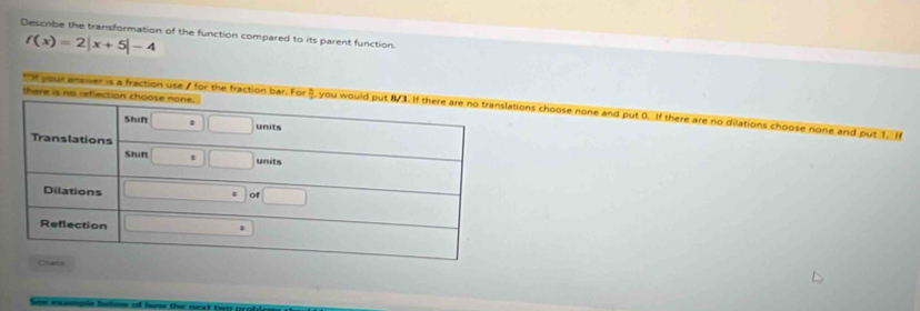 Describe the transformation of the function compared to its parent function.
f(x)=2|x+5|-4
t it our antier is a fractioons choose none and put 0. If there are no dilations choose none and put 1. If 
See example below of herw the neat to