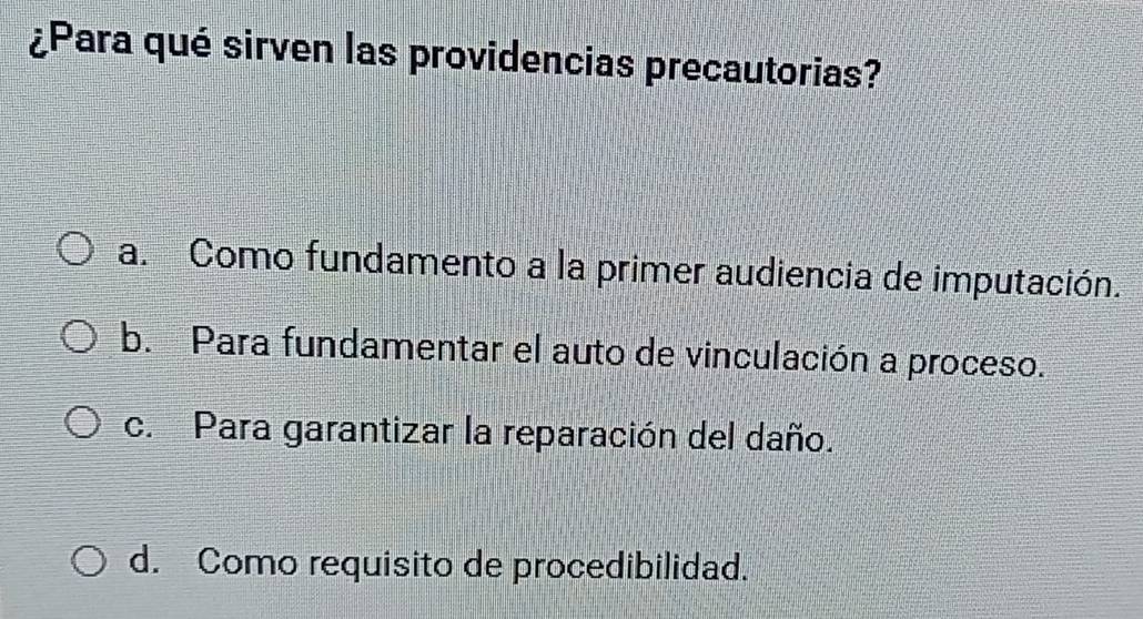 ¿Para qué sirven las providencias precautorias?
a. Como fundamento a la primer audiencia de imputación.
b. Para fundamentar el auto de vinculación a proceso.
c. Para garantizar la reparación del daño.
d. Como requisito de procedibilidad.