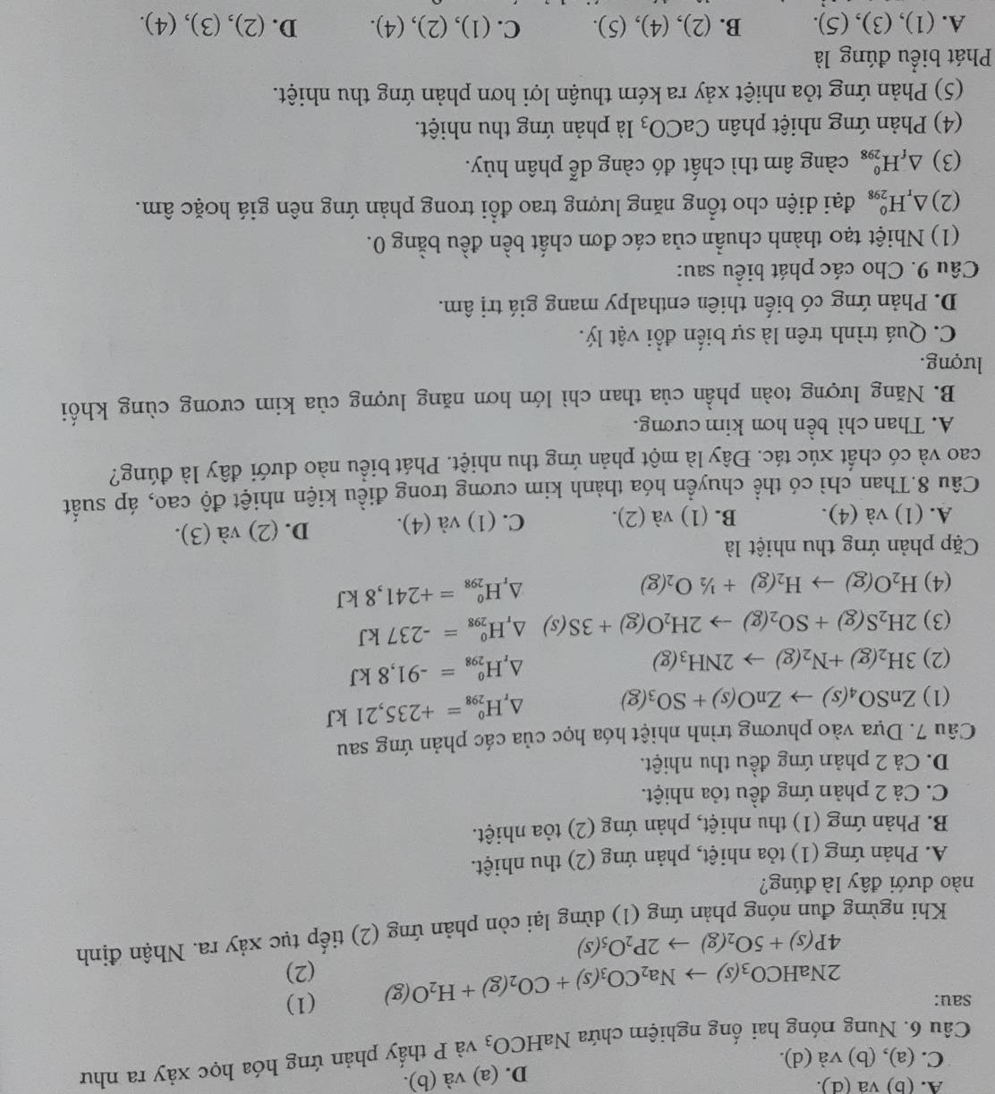 A. (b) va (d).
D. (a) và (b).
C. (a), (b) và (d).
Câu 6. Nung nóng hai ống nghiệm chứa NaHCO_3 và P thấy phản ứng hóa học xảy ra như
sau: (1)
2NaHCO_3(s)to Na_2CO_3(s)+CO_2(g)+H_2O(g)
(2)
4P(s)+5O_2(g)to 2P_2O_5(s)
Khi ngừng đun nóng phản ứng (1) dừng lại còn phản ứng (2) tiếp tục xảy ra. Nhận định
nào dưới đây là đúng?
A. Phản ứng (1) tỏa nhiệt, phản ứng (2) thu nhiệt.
B. Phản ứng (1) thu nhiệt, phản ứng (2) tỏa nhiệt.
C. Cả 2 phản ứng đều tỏa nhiệt.
D. Cả 2 phản ứng đều thu nhiệt.
Câu 7. Dựa vào phương trình nhiệt hóa học của các phản ứng sau
(1) ZnSO_4(s)to ZnO(s)+SO_3(g)
△ _rH_(298)^0=+235,21kJ
(2) 3H_2(g)+N_2(g)to 2NH_3(g)
△ _rH_(298)^0=-91,8kJ
(3) 2H_2S(g)+SO_2(g)to 2H_2O(g)+3S(s) △ _rH_(298)^0=-237kJ
(4) H_2O(g)to H_2(g)+1/2O_2(g)
△ _rH_(298)^o=+241,8kJ
Cặp phản ứng thu nhiệt là
A. (1) và (4). B. (1) và (2). C. (1) và (4). D. (2) và (3).
Câu 8.Than chì có thể chuyển hóa thành kim cương trong điều kiện nhiệt độ cao, áp suất
cao và có chất xúc tác. Đây là một phản ứng thu nhiệt. Phát biểu nào dưới đây là đúng?
A. Than chì bền hơn kim cương.
B. Năng lượng toàn phần của than chì lớn hơn năng lượng của kim cương cùng khối
lượng.
C. Quá trình trên là sự biến đổi vật lý.
D. Phản ứng có biến thiên enthalpy mang giá trị âm.
Câu 9. Cho các phát biểu sau:
(1) Nhiệt tạo thành chuẩn của các đơn chất bền đều bằng 0.
(2) △ _rH_(298)^o đại diện cho tổng năng lượng trao đổi trong phản ứng nên giá hoặc âm.
(3) △ _fH_(298)^0 càng âm thì chất đó càng dễ phân hủy.
(4) Phản ứng nhiệt phân CaCO_3 là phản ứng thu nhiệt.
(5) Phản ứng tỏa nhiệt xảy ra kém thuận lợi hơn phản ứng thu nhiệt.
Phát biểu đúng là
A. (1) ),(3),(5 ). B. (2), (4 ),(5). C. (1),(2),(4). D. (2),(3),(4).