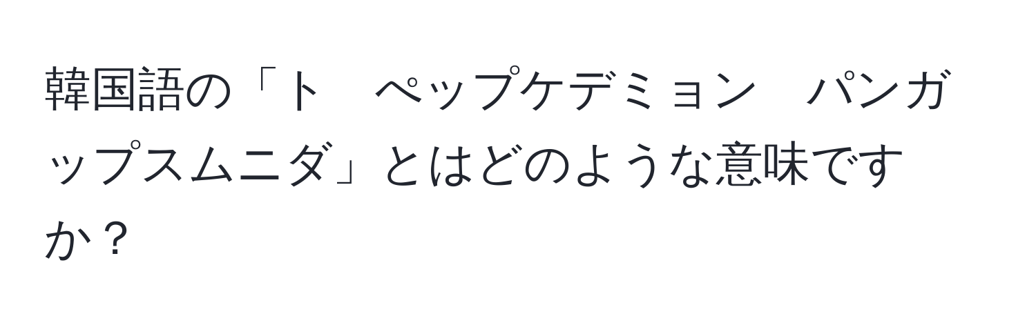 韓国語の「ト　ぺップケデミョン　パンガップスムニダ」とはどのような意味ですか？