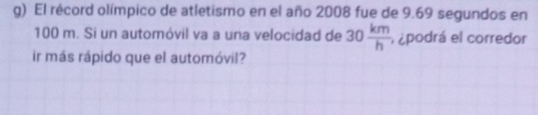 El récord olímpico de atletismo en el año 2008 fue de 9.69 segundos en
100 m. Si un automóvil va a una velocidad de 30 km/h  podrá el corredor 
ir más rápido que el automóvil?